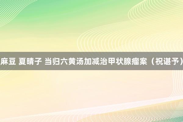 麻豆 夏晴子 当归六黄汤加减治甲状腺瘤案（祝谌予）