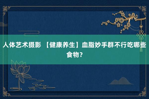 人体艺术摄影 【健康养生】血脂妙手群不行吃哪些食物？