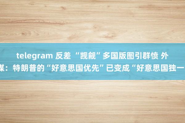 telegram 反差 “觊觎”多国版图引群愤 外媒：特朗普的“好意思国优先”已变成“好意思国独一”