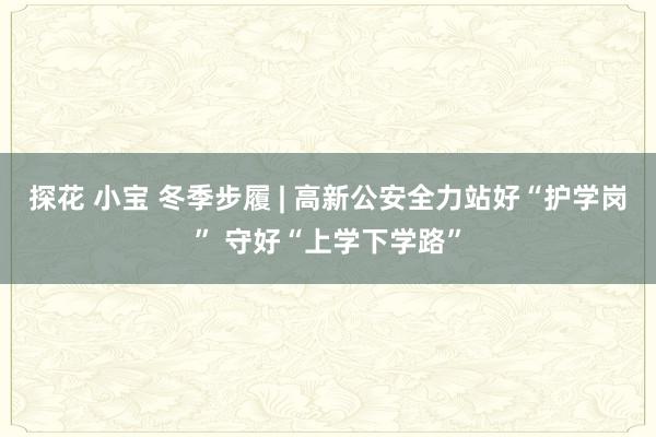 探花 小宝 冬季步履 | 高新公安全力站好“护学岗” 守好“上学下学路”