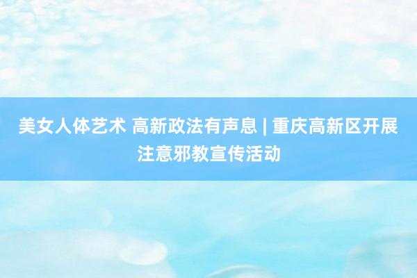 美女人体艺术 高新政法有声息 | 重庆高新区开展注意邪教宣传活动