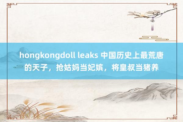 hongkongdoll leaks 中国历史上最荒唐的天子，抢姑妈当妃嫔，将皇叔当猪养