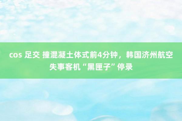 cos 足交 撞混凝土体式前4分钟，韩国济州航空失事客机“黑匣子”停录