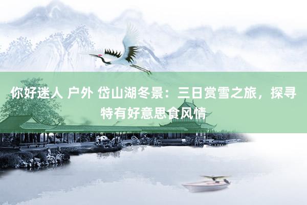 你好迷人 户外 岱山湖冬景：三日赏雪之旅，探寻特有好意思食风情