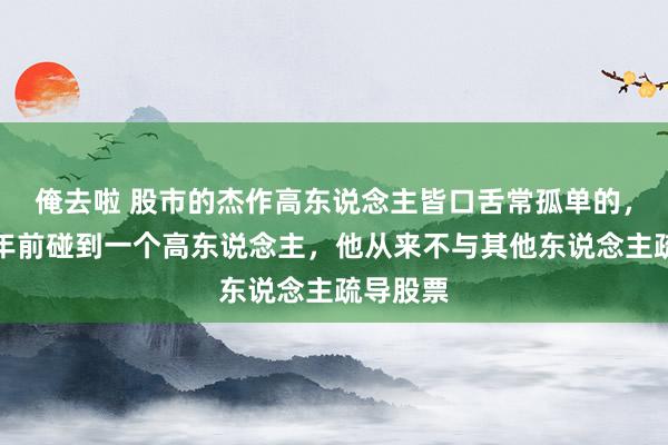 俺去啦 股市的杰作高东说念主皆口舌常孤单的，我在十年前碰到一个高东说念主，他从来不与其他东说念主疏导股票