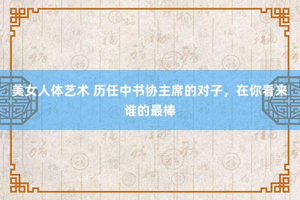 美女人体艺术 历任中书协主席的对子，在你看来谁的最棒