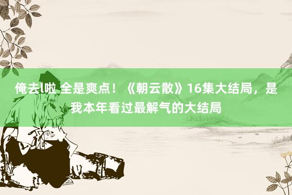 俺去l啦 全是爽点！《朝云散》16集大结局，是我本年看过最解气的大结局