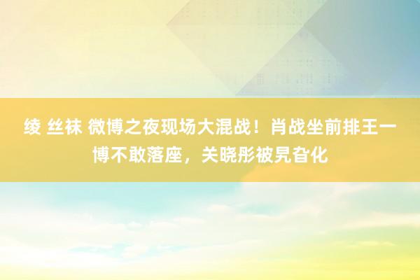 绫 丝袜 微博之夜现场大混战！肖战坐前排王一博不敢落座，关晓彤被旯旮化