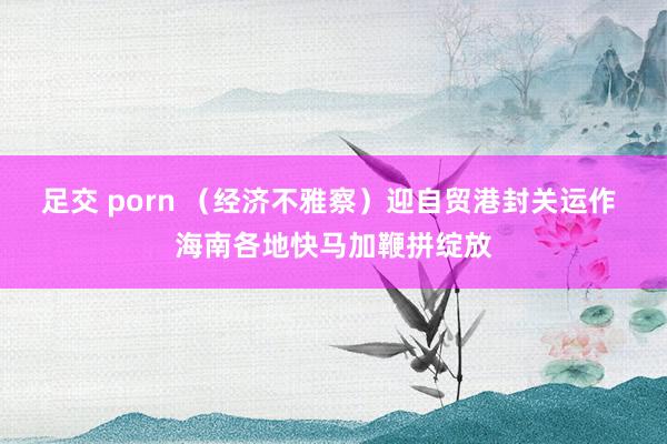 足交 porn （经济不雅察）迎自贸港封关运作 海南各地快马加鞭拼绽放