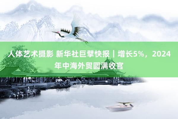 人体艺术摄影 新华社巨擘快报｜增长5%，2024年中海外贸圆满收官