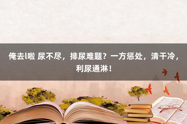 俺去l啦 尿不尽，排尿难题？一方惩处，清干冷，利尿通淋！