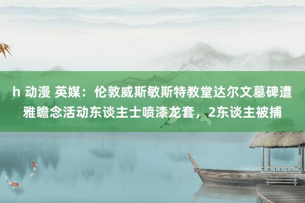 h 动漫 英媒：伦敦威斯敏斯特教堂达尔文墓碑遭雅瞻念活动东谈主士喷漆龙套，2东谈主被捕