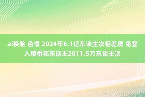 ai换脸 色情 2024年6.1亿东谈主次相差境 免签入境番邦东谈主2011.5万东谈主次