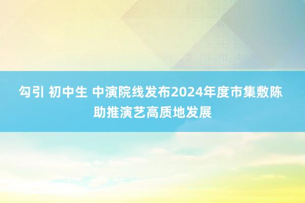 勾引 初中生 中演院线发布2024年度市集敷陈 助推演艺高质地发展