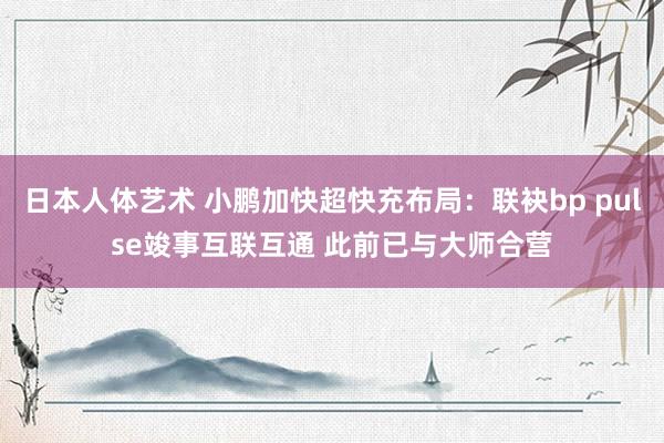 日本人体艺术 小鹏加快超快充布局：联袂bp pulse竣事互联互通 此前已与大师合营