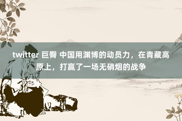 twitter 巨臀 中国用渊博的动员力，在青藏高原上，打赢了一场无硝烟的战争