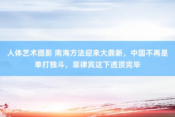 人体艺术摄影 南海方法迎来大鼎新，中国不再是单打独斗，菲律宾这下透顶完毕