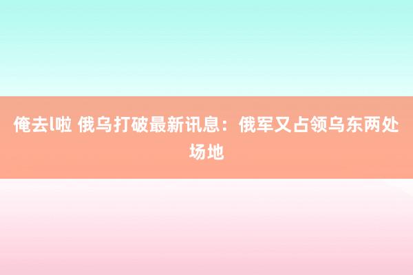 俺去l啦 俄乌打破最新讯息：俄军又占领乌东两处场地