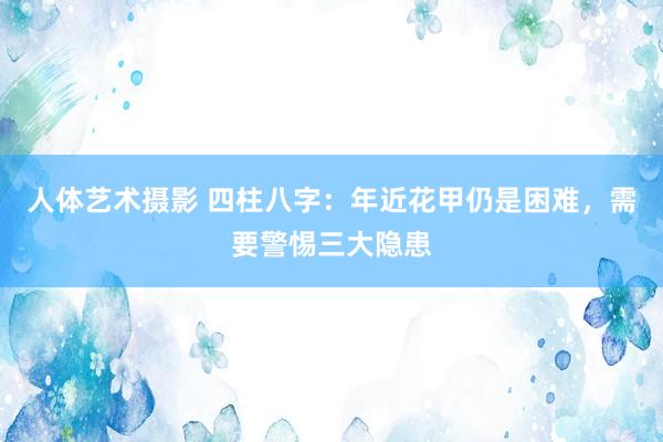 人体艺术摄影 四柱八字：年近花甲仍是困难，需要警惕三大隐患