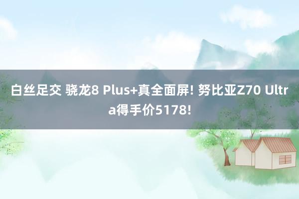 白丝足交 骁龙8 Plus+真全面屏! 努比亚Z70 Ultra得手价5178!