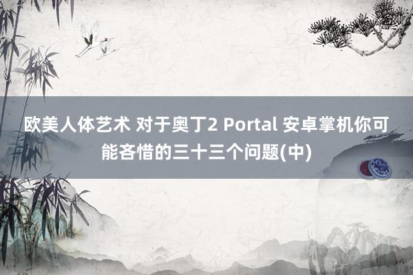 欧美人体艺术 对于奥丁2 Portal 安卓掌机你可能吝惜的三十三个问题(中)