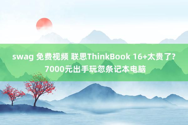 swag 免费视频 联思ThinkBook 16+太贵了? 7000元出手玩忽条记本电脑