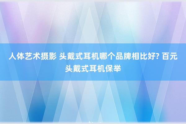 人体艺术摄影 头戴式耳机哪个品牌相比好? 百元头戴式耳机保举