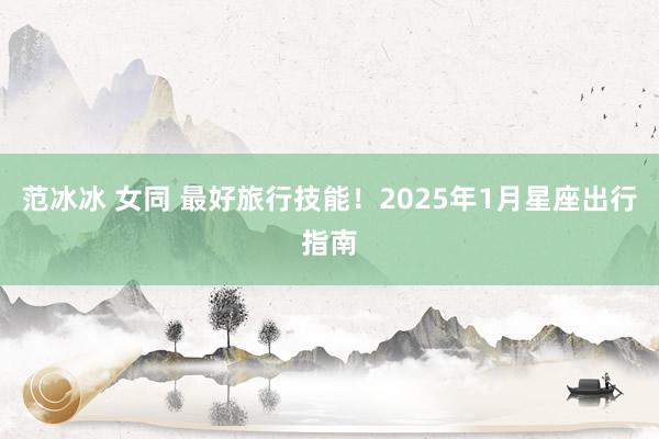 范冰冰 女同 最好旅行技能！2025年1月星座出行指南