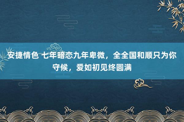 安捷情色 七年暗恋九年卑微，全全国和顺只为你守候，爱如初见终圆满