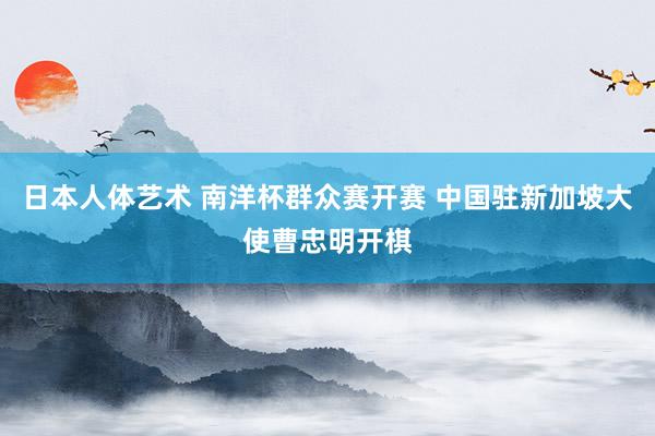 日本人体艺术 南洋杯群众赛开赛 中国驻新加坡大使曹忠明开棋