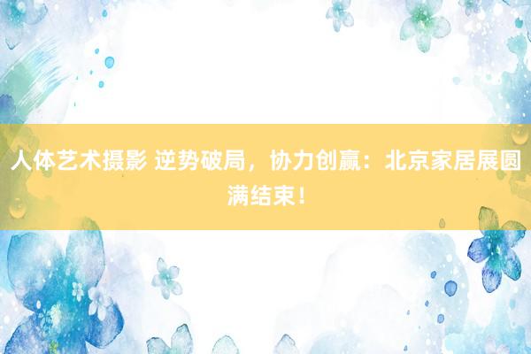 人体艺术摄影 逆势破局，协力创赢：北京家居展圆满结束！