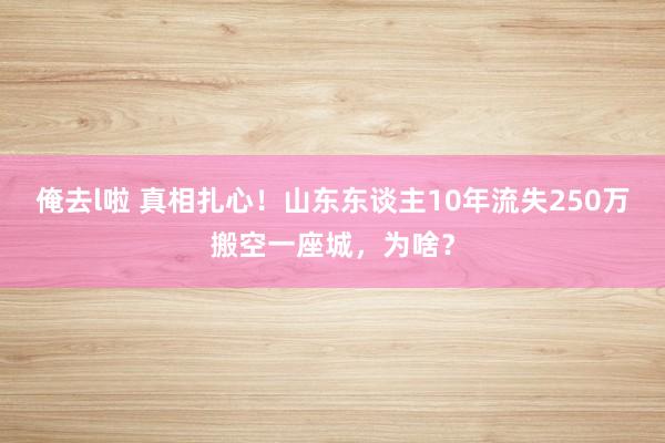 俺去l啦 真相扎心！山东东谈主10年流失250万搬空一座城，为啥？