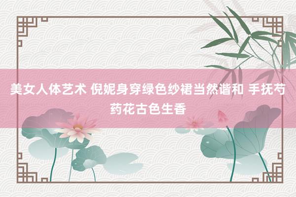 美女人体艺术 倪妮身穿绿色纱裙当然谐和 手抚芍药花古色生香