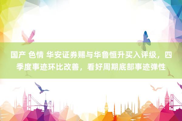 国产 色情 华安证券赐与华鲁恒升买入评级，四季度事迹环比改善，看好周期底部事迹弹性