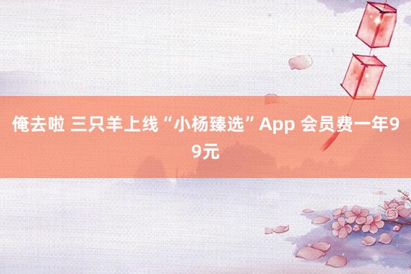 俺去啦 三只羊上线“小杨臻选”App 会员费一年99元