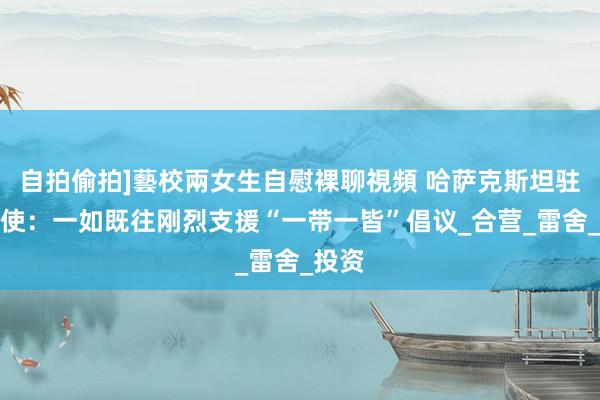 自拍偷拍]藝校兩女生自慰裸聊視頻 哈萨克斯坦驻华大使：一如既往刚烈支援“一带一皆”倡议_合营_雷舍_投资