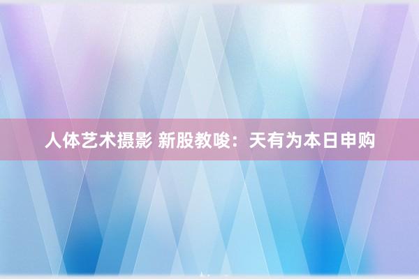 人体艺术摄影 新股教唆：天有为本日申购