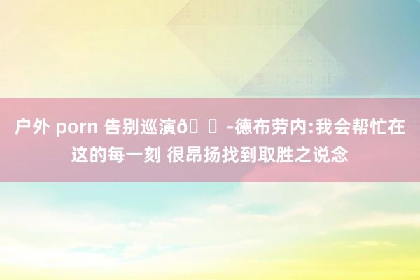 户外 porn 告别巡演😭德布劳内:我会帮忙在这的每一刻 很昂扬找到取胜之说念