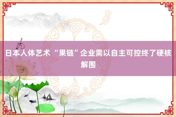 日本人体艺术 “果链”企业需以自主可控终了硬核解围