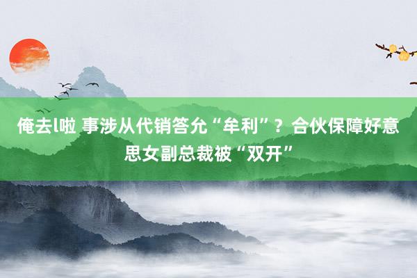 俺去l啦 事涉从代销答允“牟利”？合伙保障好意思女副总裁被“双开”
