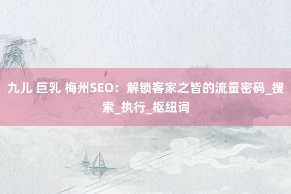 九儿 巨乳 梅州SEO：解锁客家之皆的流量密码_搜索_执行_枢纽词