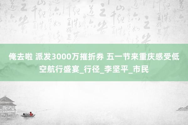 俺去啦 派发3000万摧折券 五一节来重庆感受低空航行盛宴_行径_李坚平_市民