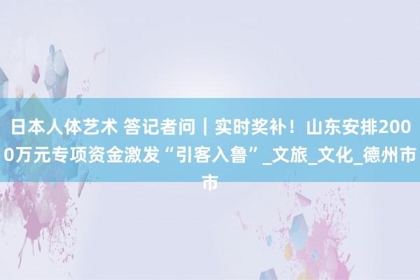 日本人体艺术 答记者问｜实时奖补！山东安排2000万元专项资金激发“引客入鲁”_文旅_文化_德州市