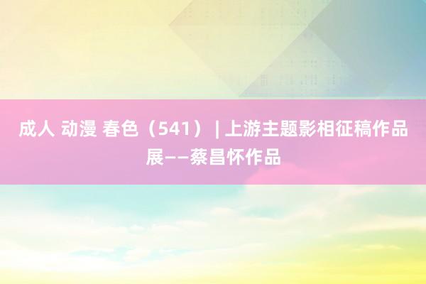 成人 动漫 春色（541） | 上游主题影相征稿作品展——蔡昌怀作品