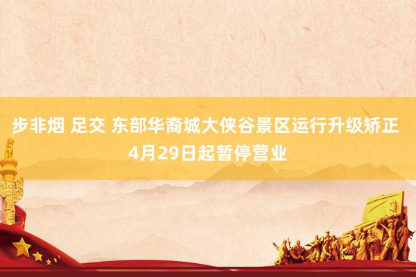 步非烟 足交 东部华裔城大侠谷景区运行升级矫正 4月29日起暂停营业