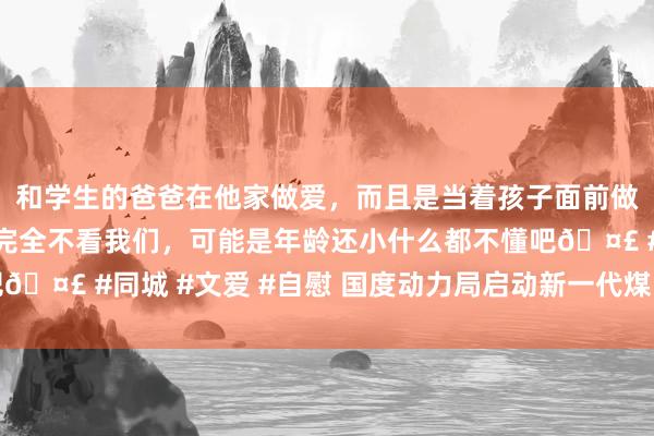 和学生的爸爸在他家做爱，而且是当着孩子面前做爱，太刺激了，孩子完全不看我们，可能是年龄还小什么都不懂吧🤣 #同城 #文爱 #自慰 国度动力局启动新一代煤电升级专项行径