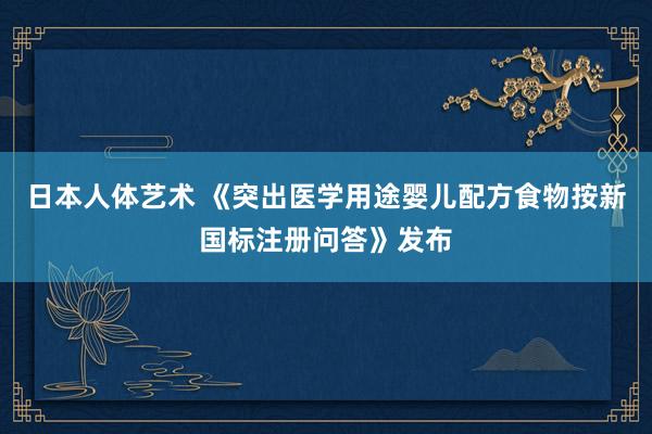 日本人体艺术 《突出医学用途婴儿配方食物按新国标注册问答》发布