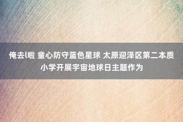 俺去l啦 童心防守蓝色星球 太原迎泽区第二本质小学开展宇宙地球日主题作为