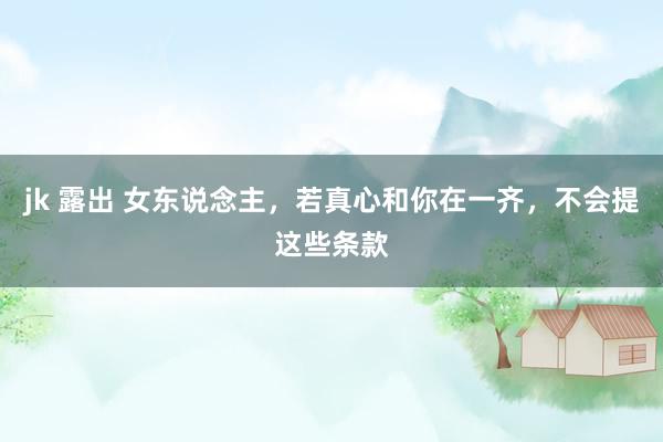 jk 露出 女东说念主，若真心和你在一齐，不会提这些条款