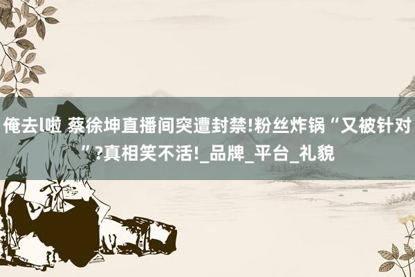 俺去l啦 蔡徐坤直播间突遭封禁!粉丝炸锅“又被针对”?真相笑不活!_品牌_平台_礼貌